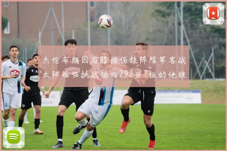 杰伦布朗因右膝挫伤缺阵绿军客战太阳面临挑战场均292分7板的他缺席影响大
