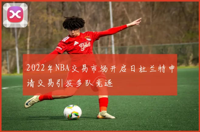2022年NBA交易市场开启日杜兰特申请交易引发多队竞逐