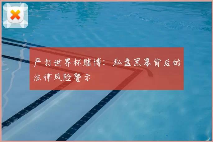 严打世界杯赌博:私盘黑幕背后的法律风险警示