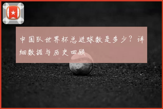 中国队世界杯总进球数是多少?详细数据与历史回顾