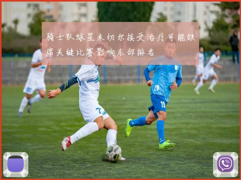 骑士队球星米切尔接受治疗可能缺席关键比赛影响东部排名